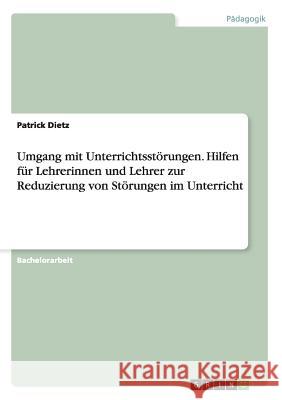 Umgang mit Unterrichtsstörungen. Hilfen für Lehrerinnen und Lehrer zur Reduzierung von Störungen im Unterricht Dietz, Patrick 9783656757238