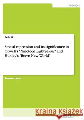 Sexual repression and its significance in Orwell's Nineteen Eighty-Four and Huxley's Brave New World B, Felix 9783656817673 Grin Verlag Gmbh