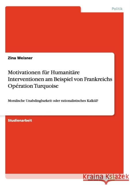 Motivationen für Humanitäre Interventionen am Beispiel von Frankreichs Opération Turquoise: Moralische Unabdingbarkeit oder rationalistisches Kalkül? Weisner, Zina 9783656837848 Grin Verlag Gmbh