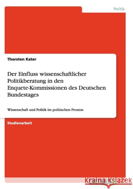 Der Einfluss wissenschaftlicher Politikberatung in den Enquete-Kommissionen des Deutschen Bundestages: Wissenschaft und Politik im politischen Prozess Kater, Thorsten 9783656876861