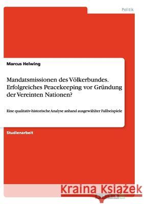 Mandatsmissionen des Völkerbundes. Erfolgreiches Peacekeeping vor Gründung der Vereinten Nationen?: Eine qualitativ-historische Analyse anhand ausgewä Helwing, Marcus 9783656877288 Grin Verlag Gmbh