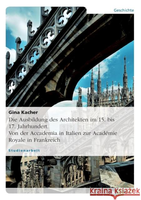 Die Ausbildung des Architekten im 15. bis 17. Jahrhundert. Von der Accademia in Italien zur Académie Royale in Frankreich Gina Kacher 9783656883876 Grin Verlag Gmbh