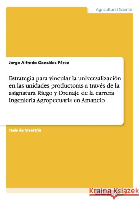 Estrategia para vincular la universalización en las unidades productoras a través de la asignatura Riego y Drenaje de la carrera Ingeniería Agropecuar González Pérez, Jorge Alfredo 9783656915188