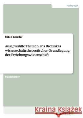 Ausgewählte Themen aus Brezinkas wissenschaftstheoretischer Grundlegung der Erziehungswissenschaft Robin Scheller 9783656921998