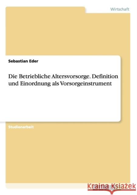 Die Betriebliche Altersvorsorge. Definition und Einordnung als Vorsorgeinstrument Sebastian Eder   9783656922537