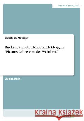 Rückstieg in die Höhle in Heideggers Platons Lehre von der Wahrheit Metzger, Christoph 9783656926368