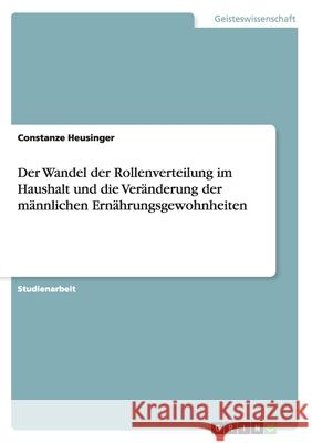 Der Wandel der Rollenverteilung im Haushalt und die Veränderung der männlichen Ernährungsgewohnheiten Constanze Heusinger 9783656927310 Grin Verlag Gmbh