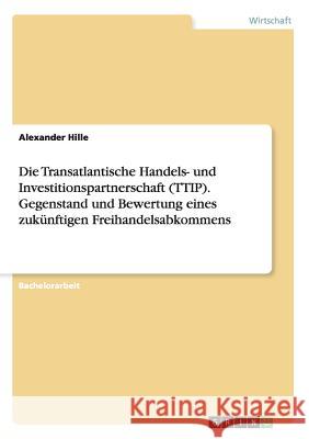 Die Transatlantische Handels- und Investitionspartnerschaft (TTIP). Gegenstand und Bewertung eines zukünftigen Freihandelsabkommens Alexander Hille   9783656952022