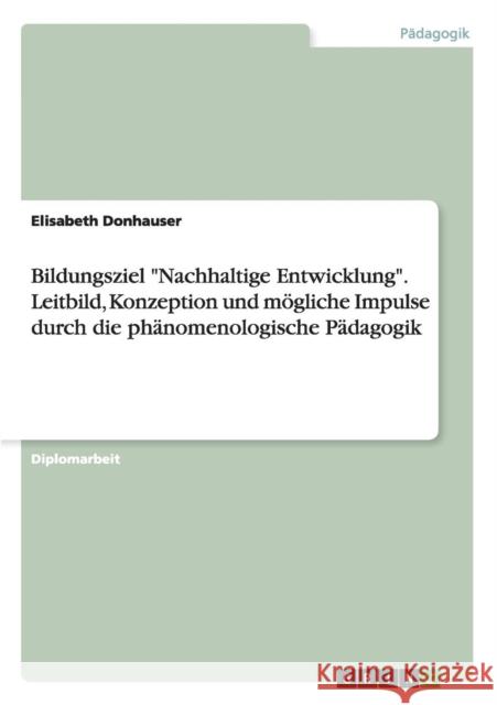 Bildungsziel Nachhaltige Entwicklung. Leitbild, Konzeption und mögliche Impulse durch die phänomenologische Pädagogik Donhauser, Elisabeth 9783656971832