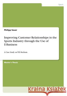 Improving Customer Relationships in the Sports Industry through the Use of E-Business: A Case Study on VfL Bochum Philipp Sauer 9783656983927