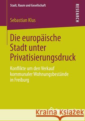 Die Europäische Stadt Unter Privatisierungsdruck: Konflikte Um Den Verkauf Kommunaler Wohnungsbestände in Freiburg Klus, Sebastian 9783658024482