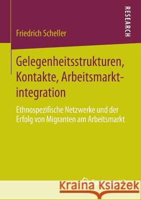 Gelegenheitsstrukturen, Kontakte, Arbeitsmarktintegration: Ethnospezifische Netzwerke Und Der Erfolg Von Migranten Am Arbeitsmarkt Scheller, Friedrich 9783658072971 Springer VS