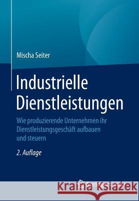 Industrielle Dienstleistungen: Wie Produzierende Unternehmen Ihr Dienstleistungsgeschäft Aufbauen Und Steuern Seiter, Mischa 9783658094584