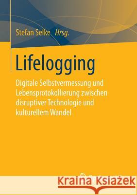 Lifelogging: Digitale Selbstvermessung Und Lebensprotokollierung Zwischen Disruptiver Technologie Und Kulturellem Wandel Selke, Stefan 9783658104153