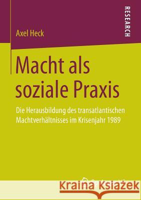 Macht ALS Soziale Praxis: Die Herausbildung Des Transatlantischen Machtverhältnisses Im Krisenjahr 1989 Heck, Axel 9783658106973