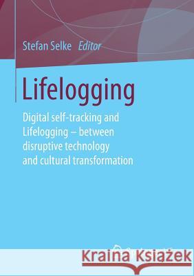 Lifelogging: Digital Self-Tracking and Lifelogging - Between Disruptive Technology and Cultural Transformation Selke, Stefan 9783658131364