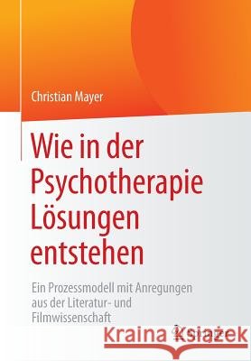 Wie in Der Psychotherapie Lösungen Entstehen: Ein Prozessmodell Mit Anregungen Aus Der Literatur- Und Filmwissenschaft Mayer, Christian 9783658138646 Springer