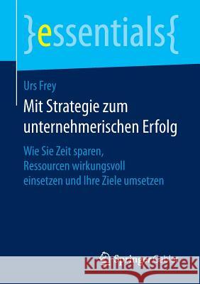 Mit Strategie Zum Unternehmerischen Erfolg: Wie Sie Zeit Sparen, Ressourcen Wirkungsvoll Einsetzen Und Ihre Ziele Umsetzen Frey, Urs 9783658148324 Springer Gabler