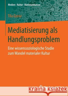 Mediatisierung ALS Handlungsproblem: Eine Wissenssoziologische Studie Zum Wandel Materialer Kultur Grenz, Tilo 9783658148652