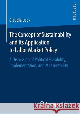 The Concept of Sustainability and Its Application to Labor Market Policy: A Discussion of Political Feasibility, Implementation, and Measurability Lubk, Claudia 9783658163822 Springer Gabler