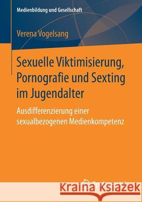 Sexuelle Viktimisierung, Pornografie Und Sexting Im Jugendalter: Ausdifferenzierung Einer Sexualbezogenen Medienkompetenz Vogelsang, Verena 9783658168421