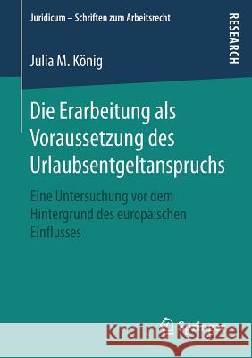 Die Erarbeitung ALS Voraussetzung Des Urlaubsentgeltanspruchs: Eine Untersuchung VOR Dem Hintergrund Des Europäischen Einflusses König, Julia M. 9783658192099