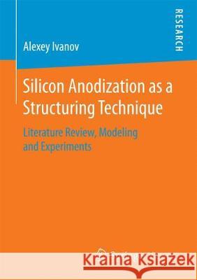 Silicon Anodization as a Structuring Technique: Literature Review, Modeling and Experiments Ivanov, Alexey 9783658192372 Springer Vieweg