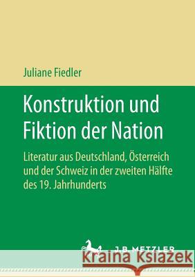 Konstruktion Und Fiktion Der Nation: Literatur Aus Deutschland, Österreich Und Der Schweiz in Der Zweiten Hälfte Des 19. Jahrhunderts Fiedler, Juliane 9783658197339 J.B. Metzler