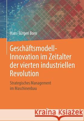 Geschäftsmodell-Innovation Im Zeitalter Der Vierten Industriellen Revolution: Strategisches Management Im Maschinenbau Born, Hans-Jürgen 9783658211707