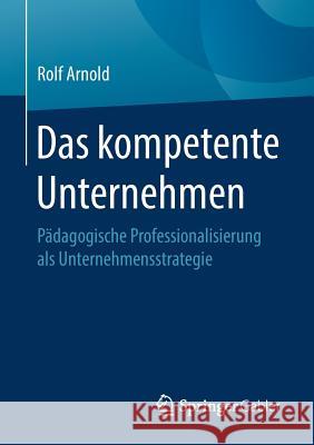 Das Kompetente Unternehmen: Pädagogische Professionalisierung ALS Unternehmensstrategie Arnold, Rolf 9783658216047