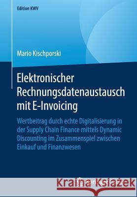 Elektronischer Rechnungsdatenaustausch Mit E-Invoicing: Wertbeitrag Durch Echte Digitalisierung in Der Supply Chain Finance Mittels Dynamic Discountin Kischporski, Mario 9783658231095 Springer Gabler