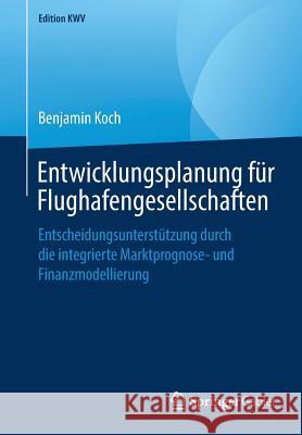 Entwicklungsplanung Für Flughafengesellschaften: Entscheidungsunterstützung Durch Die Integrierte Marktprognose- Und Finanzmodellierung Koch, Benjamin 9783658243357 Springer Gabler