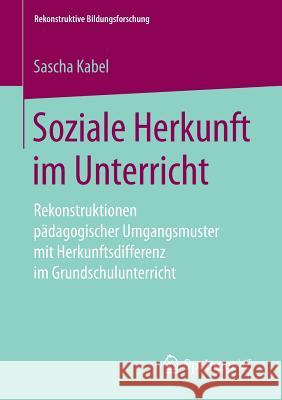 Soziale Herkunft Im Unterricht: Rekonstruktionen Pädagogischer Umgangsmuster Mit Herkunftsdifferenz Im Grundschulunterricht Kabel, Sascha 9783658246402