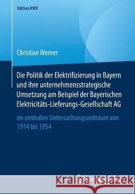 Die Politik Der Elektrifizierung in Bayern Und Ihre Unternehmensstrategische Umsetzung Am Beispiel Der Bayerischen Elektricitäts-Lieferungs-Gesellscha Werner, Christian 9783658246563