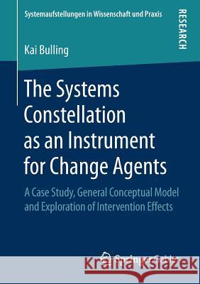 The Systems Constellation as an Instrument for Change Agents: A Case Study, General Conceptual Model and Exploration of Intervention Effects Bulling, Kai 9783658249076 Springer Gabler