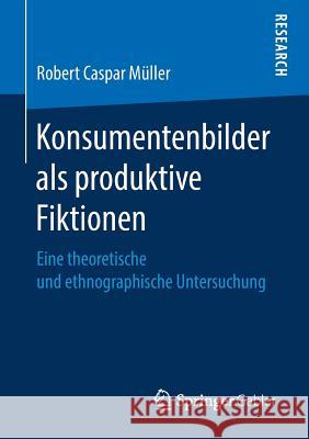 Konsumentenbilder ALS Produktive Fiktionen: Eine Theoretische Und Ethnographische Untersuchung Müller, Robert Caspar 9783658261962