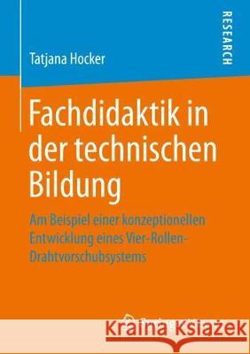 Fachdidaktik in Der Technischen Bildung: Am Beispiel Einer Konzeptionellen Entwicklung Eines Vier-Rollen-Drahtvorschubsystems Hocker, Tatjana 9783658266219