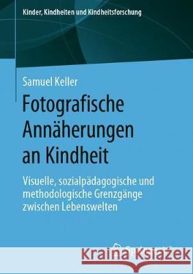 Fotografische Annäherungen an Kindheit: Visuelle, Sozialpädagogische Und Methodologische Grenzgänge Zwischen Lebenswelten Keller, Samuel 9783658275655