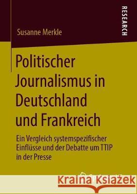 Politischer Journalismus in Deutschland Und Frankreich: Ein Vergleich Systemspezifischer Einflüsse Und Der Debatte Um Ttip in Der Presse Merkle, Susanne 9783658279301