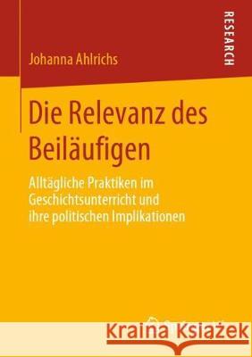 Die Relevanz Des Beiläufigen: Alltägliche Praktiken Im Geschichtsunterricht Und Ihre Politischen Implikationen Ahlrichs, Johanna 9783658288952 Springer VS