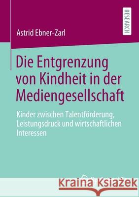 Die Entgrenzung Von Kindheit in Der Mediengesellschaft: Kinder Zwischen Talentförderung, Leistungsdruck Und Wirtschaftlichen Interessen Ebner-Zarl, Astrid 9783658319700