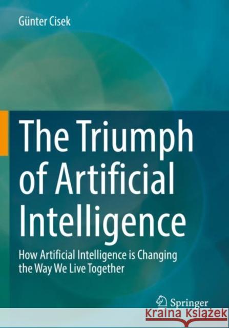 The Triumph of Artificial Intelligence: How Artificial Intelligence is Changing the Way We Live Together G?nter Cisek 9783658348984 Springer