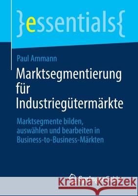 Marktsegmentierung Für Industriegütermärkte: Marktsegmente Bilden, Auswählen Und Bearbeiten in Business-To-Business-Märkten Ammann, Paul 9783658356323 Springer Gabler