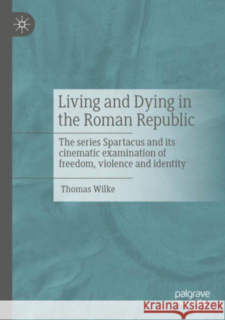 Living and Dying in the Roman Republic: The Series Spartacus and Its Cinematic Examination of Freedom, Violence and Identity Wilke, Thomas 9783658388690 Palgrave MacMillan