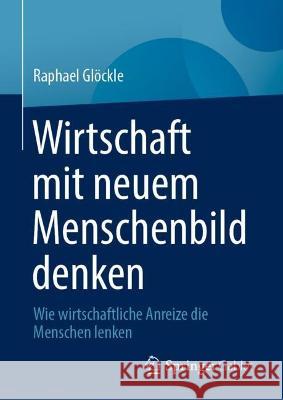 Wirtschaft mit neuem Menschenbild denken: Wie wirtschaftliche Anreize die Menschen lenken Raphael Gl?ckle 9783658405410 Springer Gabler