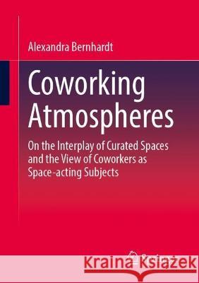 Coworking Atmospheres: On the Interplay of Curated Spaces and the View of Coworkers as Space-acting Subjects Alexandra Bernhardt 9783658411923
