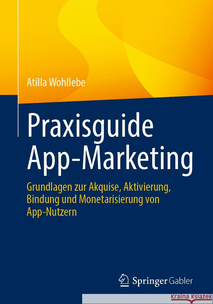 Praxisguide App-Marketing: Grundlagen Zur Akquise, Aktivierung, Bindung Und Monetarisierung Von App-Nutzern Atilla Wohllebe 9783658429805