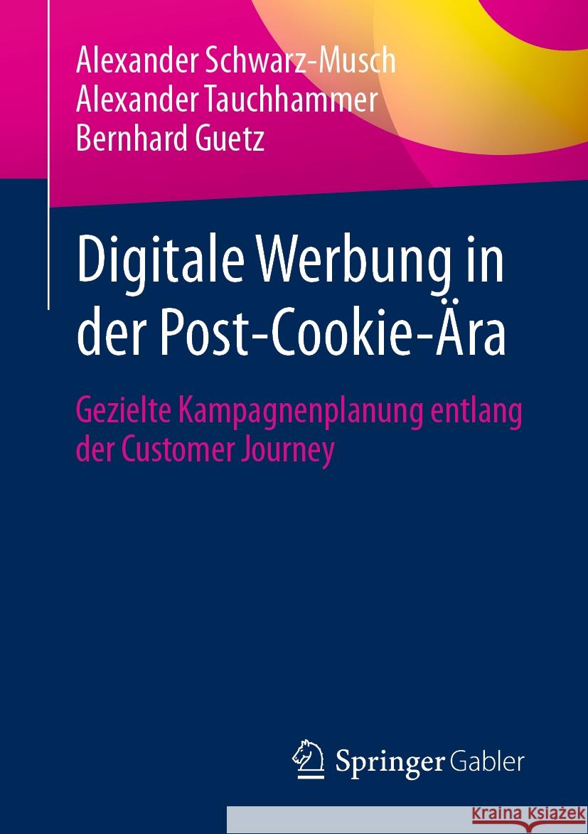 Digitale Werbung in Der Post-Cookie-?ra: Gezielte Kampagnenplanung Entlang Der Customer Journey Alexander Schwarz-Musch Alexander Tauchhammer Bernhard Guetz 9783658439897