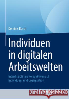 Individuen in Digitalen Arbeitswelten: Interdisziplin?re Perspektiven Auf Individuum Und Organisation Dominic Busch 9783658446116