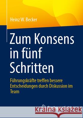 Zum Konsens in F?nf Schritten: F?hrungskr?fte Treffen Bessere Entscheidungen Durch Diskussion Im Team Heinz W. Becker 9783658455804